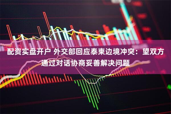 配资实盘开户 外交部回应泰柬边境冲突：望双方通过对话协商妥善解决问题