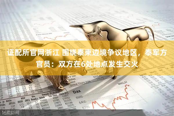 证配所官网浙江 围绕泰柬边境争议地区，泰军方官员：双方在6处地点发生交火