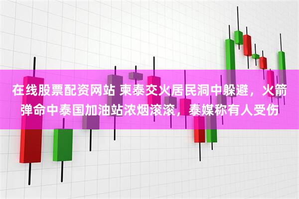 在线股票配资网站 柬泰交火居民洞中躲避，火箭弹命中泰国加油站浓烟滚滚，泰媒称有人受伤