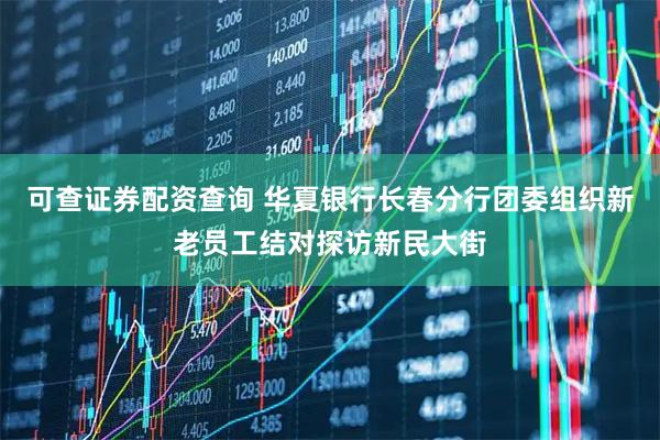 可查证券配资查询 华夏银行长春分行团委组织新老员工结对探访新民大街