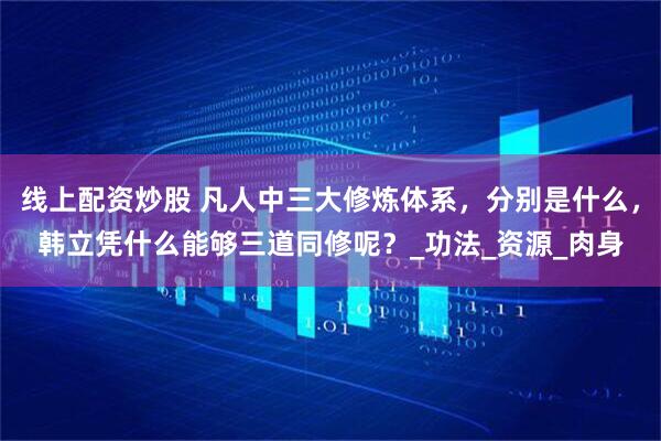 线上配资炒股 凡人中三大修炼体系，分别是什么，韩立凭什么能够三道同修呢？_功法_资源_肉身
