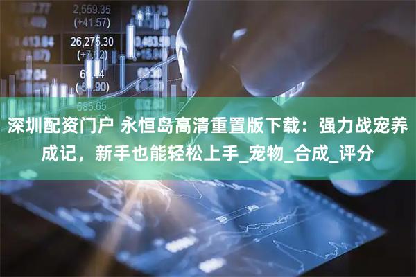 深圳配资门户 永恒岛高清重置版下载：强力战宠养成记，新手也能轻松上手_宠物_合成_评分