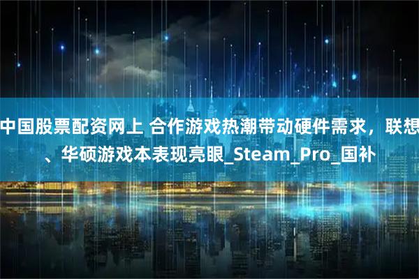 中国股票配资网上 合作游戏热潮带动硬件需求，联想、华硕游戏本表现亮眼_Steam_Pro_国补