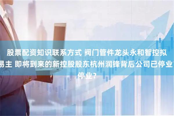 股票配资知识联系方式 阀门管件龙头永和智控拟易主 即将到来的新控股股东杭州润锋背后公司已停业？