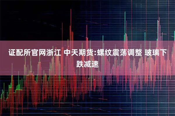 证配所官网浙江 中天期货:螺纹震荡调整 玻璃下跌减速