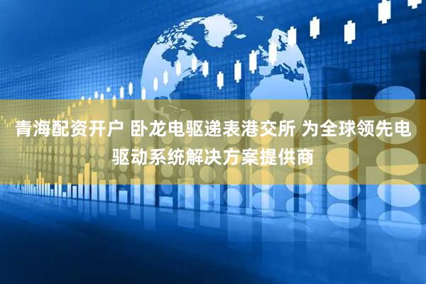 青海配资开户 卧龙电驱递表港交所 为全球领先电驱动系统解决方案提供商