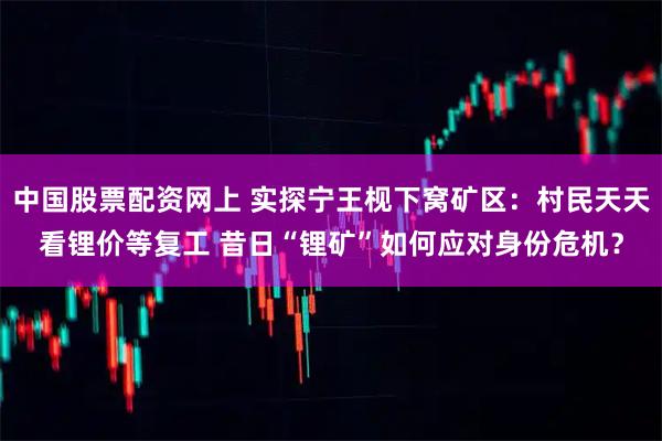 中国股票配资网上 实探宁王枧下窝矿区：村民天天看锂价等复工 昔日“锂矿”如何应对身份危机？