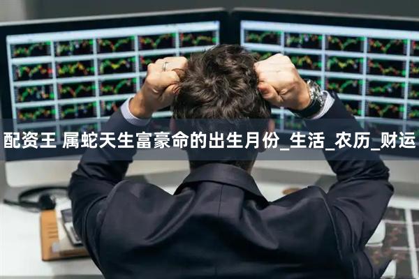 配资王 属蛇天生富豪命的出生月份_生活_农历_财运