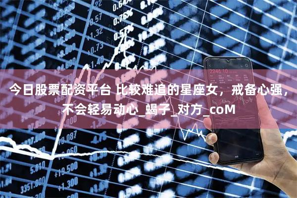 今日股票配资平台 比较难追的星座女，戒备心强，不会轻易动心_蝎子_对方_coM
