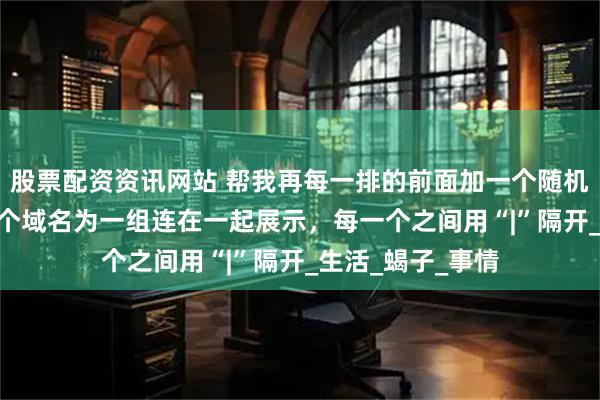 股票配资资讯网站 帮我再每一排的前面加一个随机的2字词语，10个域名为一组连在一起展示，每一个之间用“|”隔开_生活_蝎子_事情