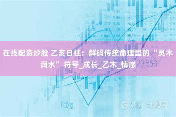 在线配资炒股 乙亥日柱：解码传统命理里的 “灵木润水” 符号_成长_乙木_情感