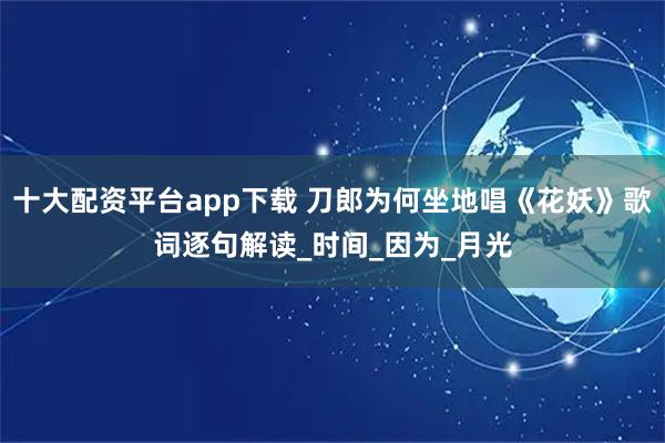十大配资平台app下载 刀郎为何坐地唱《花妖》歌词逐句解读_时间_因为_月光