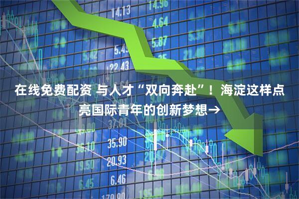 在线免费配资 与人才“双向奔赴”！海淀这样点亮国际青年的创新梦想→