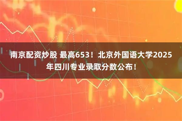 南京配资炒股 最高653!北京外国语大学2025年四川专业录取分数公布!