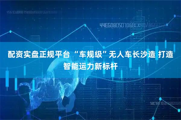 配资实盘正规平台 “车规级”无人车长沙造 打造智能运力新标杆