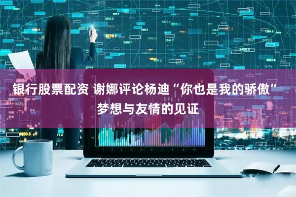 银行股票配资 谢娜评论杨迪“你也是我的骄傲” 梦想与友情的见证
