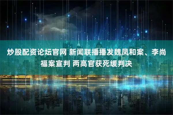 炒股配资论坛官网 新闻联播播发魏凤和案、李尚福案宣判 两高官获死缓判决