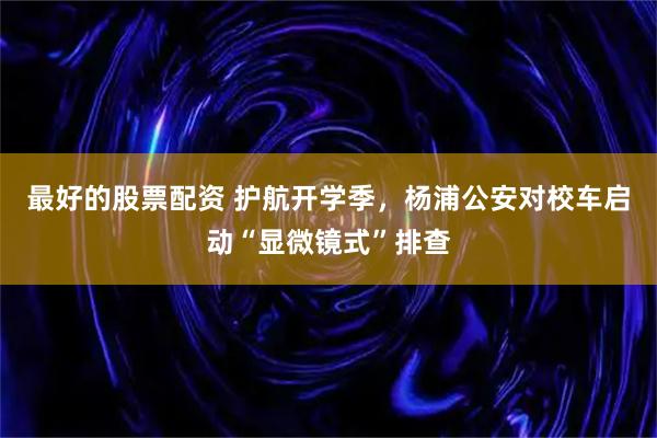最好的股票配资 护航开学季，杨浦公安对校车启动“显微镜式”排查
